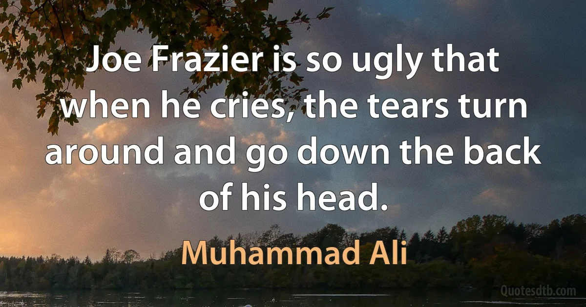 Joe Frazier is so ugly that when he cries, the tears turn around and go down the back of his head. (Muhammad Ali)