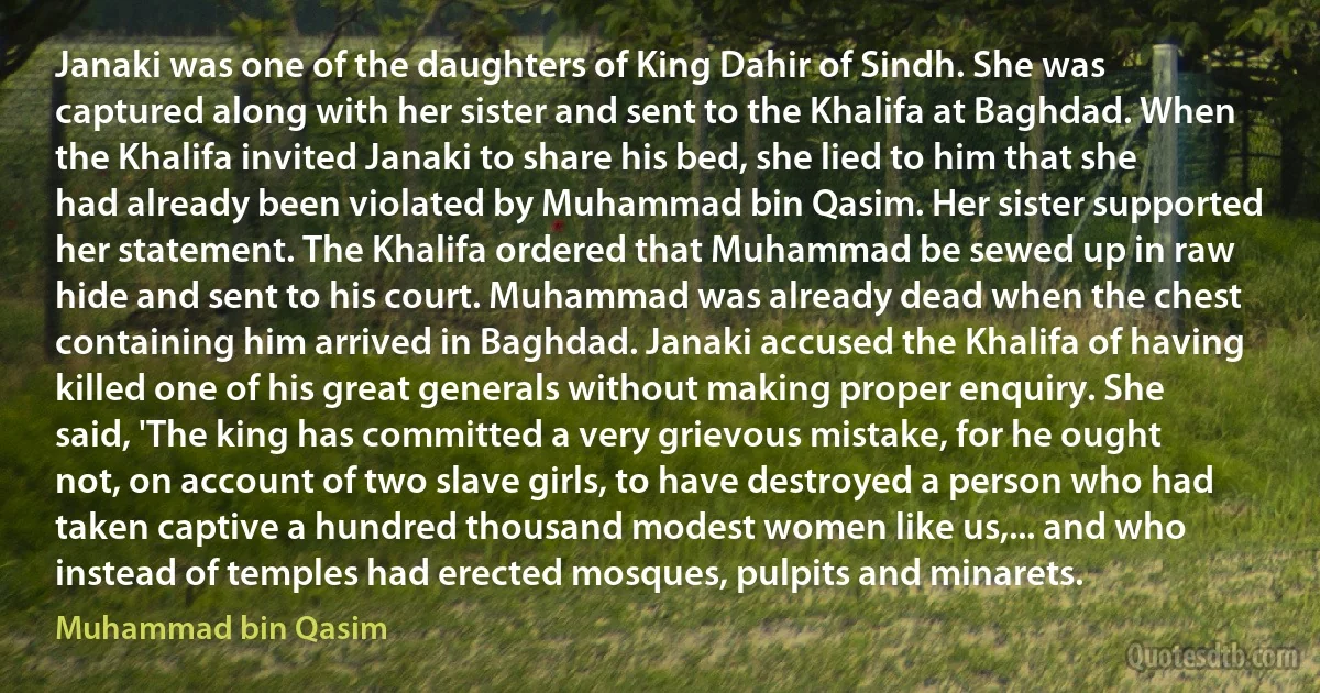 Janaki was one of the daughters of King Dahir of Sindh. She was captured along with her sister and sent to the Khalifa at Baghdad. When the Khalifa invited Janaki to share his bed, she lied to him that she had already been violated by Muhammad bin Qasim. Her sister supported her statement. The Khalifa ordered that Muhammad be sewed up in raw hide and sent to his court. Muhammad was already dead when the chest containing him arrived in Baghdad. Janaki accused the Khalifa of having killed one of his great generals without making proper enquiry. She said, 'The king has committed a very grievous mistake, for he ought not, on account of two slave girls, to have destroyed a person who had taken captive a hundred thousand modest women like us,... and who instead of temples had erected mosques, pulpits and minarets. (Muhammad bin Qasim)