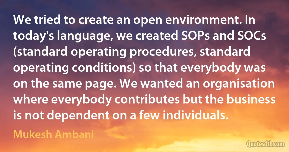 We tried to create an open environment. In today's language, we created SOPs and SOCs (standard operating procedures, standard operating conditions) so that everybody was on the same page. We wanted an organisation where everybody contributes but the business is not dependent on a few individuals. (Mukesh Ambani)