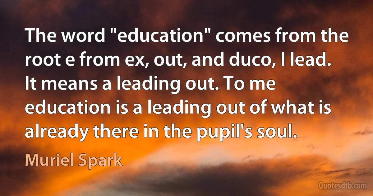 The word "education" comes from the root e from ex, out, and duco, I lead. It means a leading out. To me education is a leading out of what is already there in the pupil's soul. (Muriel Spark)