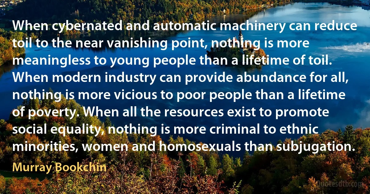 When cybernated and automatic machinery can reduce toil to the near vanishing point, nothing is more meaningless to young people than a lifetime of toil. When modern industry can provide abundance for all, nothing is more vicious to poor people than a lifetime of poverty. When all the resources exist to promote social equality, nothing is more criminal to ethnic minorities, women and homosexuals than subjugation. (Murray Bookchin)