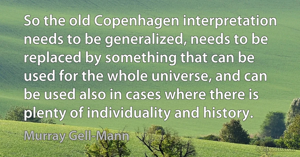 So the old Copenhagen interpretation needs to be generalized, needs to be replaced by something that can be used for the whole universe, and can be used also in cases where there is plenty of individuality and history. (Murray Gell-Mann)