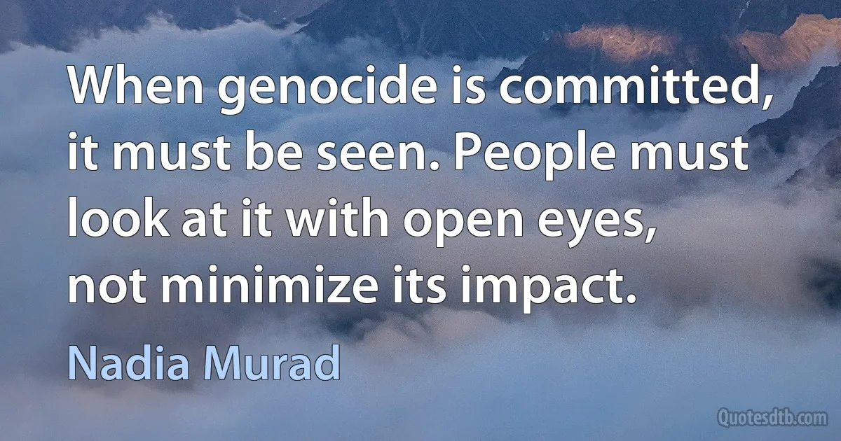 When genocide is committed, it must be seen. People must look at it with open eyes, not minimize its impact. (Nadia Murad)