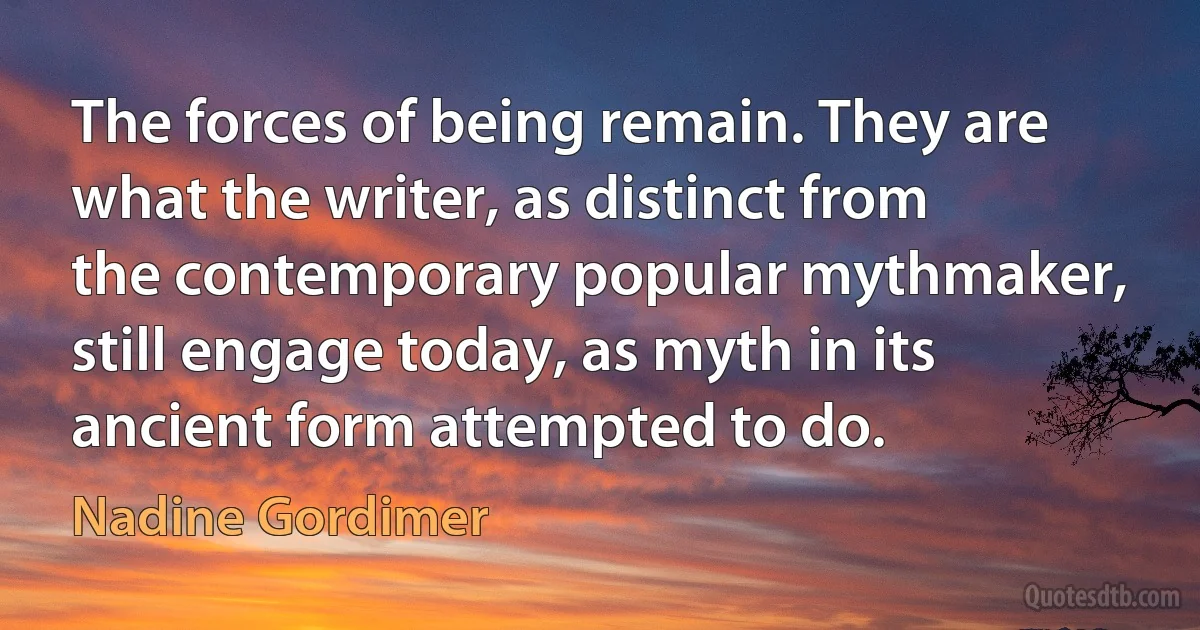 The forces of being remain. They are what the writer, as distinct from the contemporary popular mythmaker, still engage today, as myth in its ancient form attempted to do. (Nadine Gordimer)