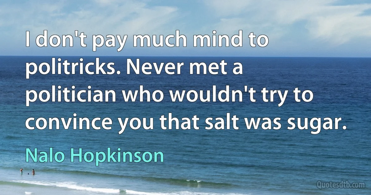 I don't pay much mind to politricks. Never met a politician who wouldn't try to convince you that salt was sugar. (Nalo Hopkinson)