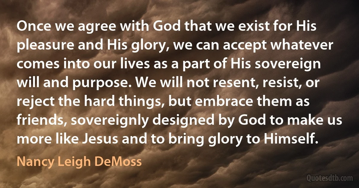 Once we agree with God that we exist for His pleasure and His glory, we can accept whatever comes into our lives as a part of His sovereign will and purpose. We will not resent, resist, or reject the hard things, but embrace them as friends, sovereignly designed by God to make us more like Jesus and to bring glory to Himself. (Nancy Leigh DeMoss)