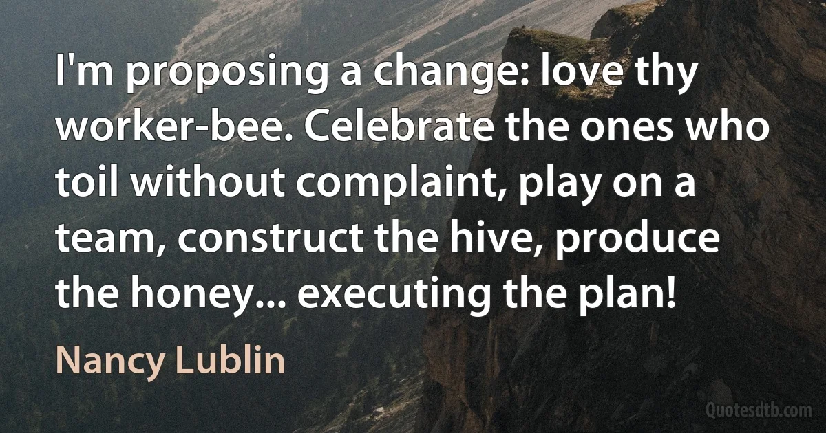 I'm proposing a change: love thy worker-bee. Celebrate the ones who toil without complaint, play on a team, construct the hive, produce the honey... executing the plan! (Nancy Lublin)