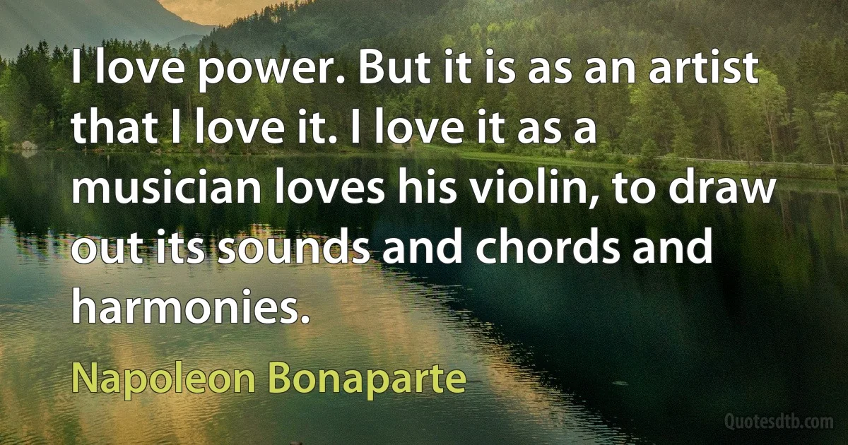 I love power. But it is as an artist that I love it. I love it as a musician loves his violin, to draw out its sounds and chords and harmonies. (Napoleon Bonaparte)