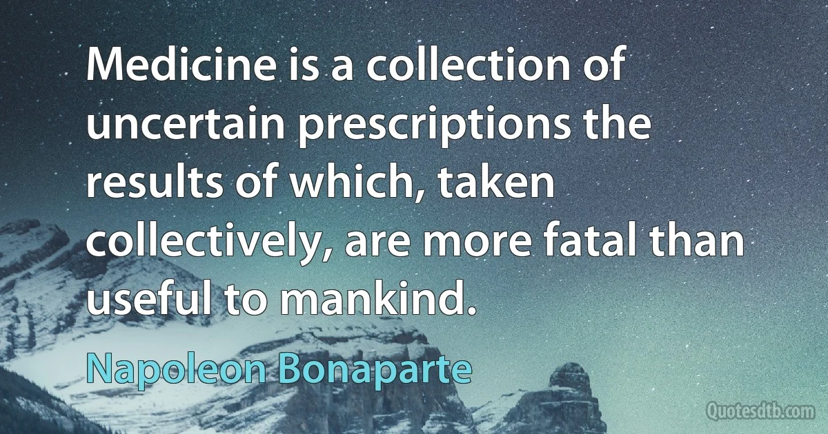 Medicine is a collection of uncertain prescriptions the results of which, taken collectively, are more fatal than useful to mankind. (Napoleon Bonaparte)