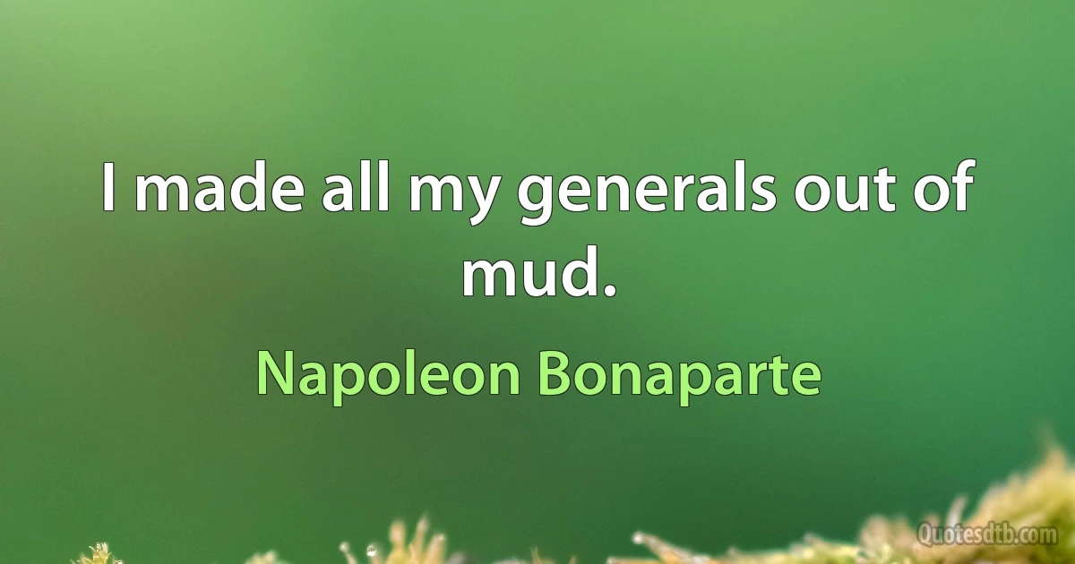 I made all my generals out of mud. (Napoleon Bonaparte)