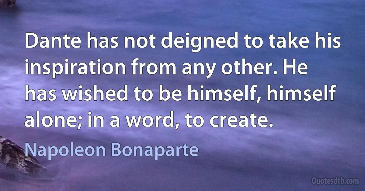 Dante has not deigned to take his inspiration from any other. He has wished to be himself, himself alone; in a word, to create. (Napoleon Bonaparte)