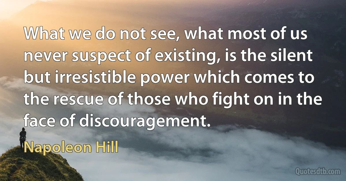 What we do not see, what most of us never suspect of existing, is the silent but irresistible power which comes to the rescue of those who fight on in the face of discouragement. (Napoleon Hill)