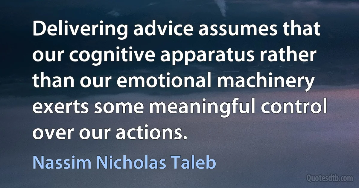 Delivering advice assumes that our cognitive apparatus rather than our emotional machinery exerts some meaningful control over our actions. (Nassim Nicholas Taleb)