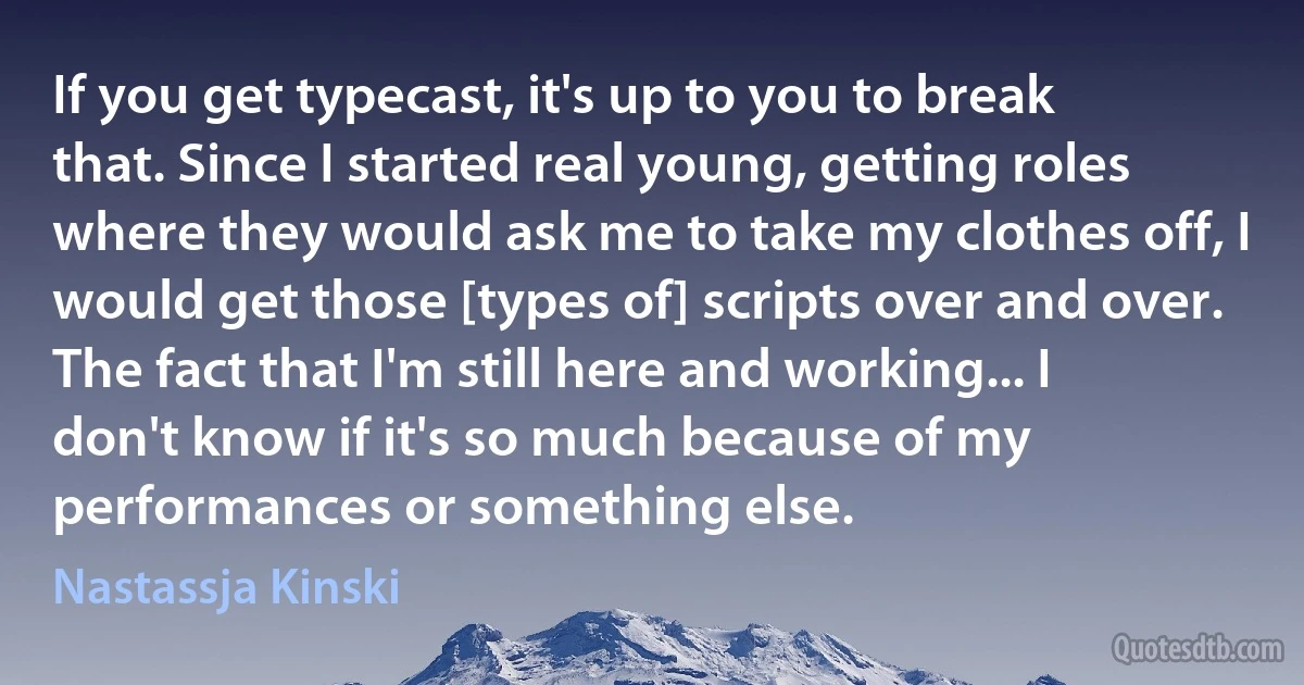 If you get typecast, it's up to you to break that. Since I started real young, getting roles where they would ask me to take my clothes off, I would get those [types of] scripts over and over. The fact that I'm still here and working... I don't know if it's so much because of my performances or something else. (Nastassja Kinski)