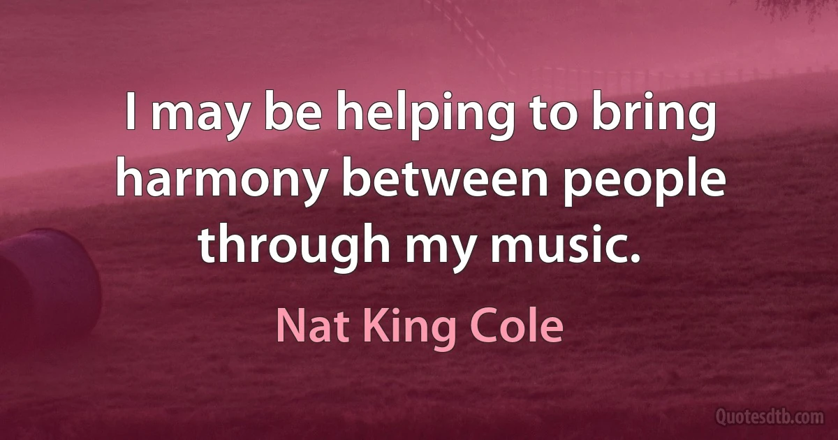 I may be helping to bring harmony between people through my music. (Nat King Cole)