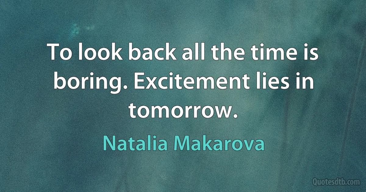 To look back all the time is boring. Excitement lies in tomorrow. (Natalia Makarova)