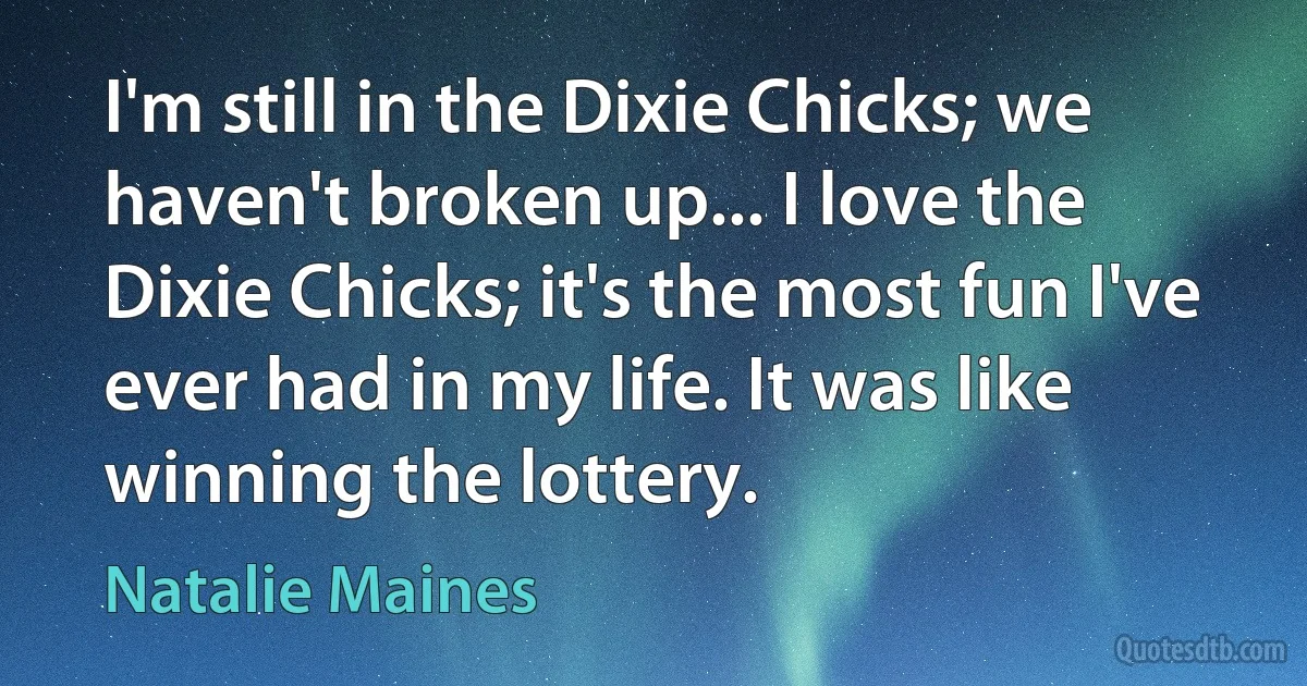 I'm still in the Dixie Chicks; we haven't broken up... I love the Dixie Chicks; it's the most fun I've ever had in my life. It was like winning the lottery. (Natalie Maines)