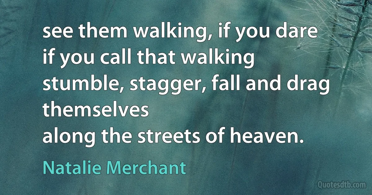 see them walking, if you dare
if you call that walking
stumble, stagger, fall and drag themselves
along the streets of heaven. (Natalie Merchant)