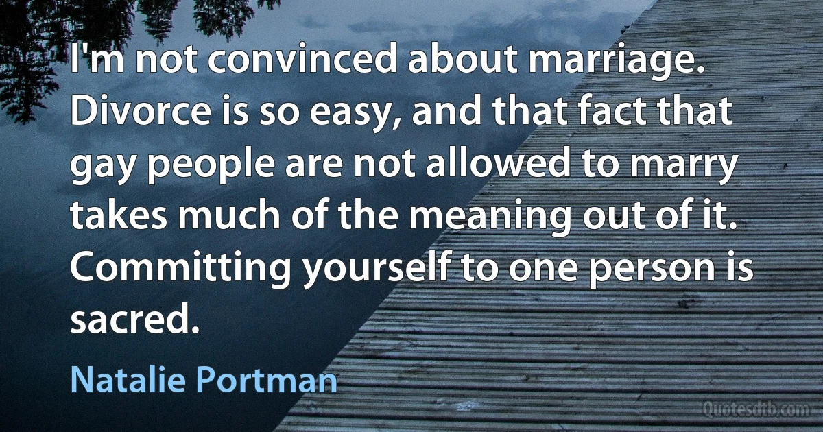 I'm not convinced about marriage. Divorce is so easy, and that fact that gay people are not allowed to marry takes much of the meaning out of it. Committing yourself to one person is sacred. (Natalie Portman)