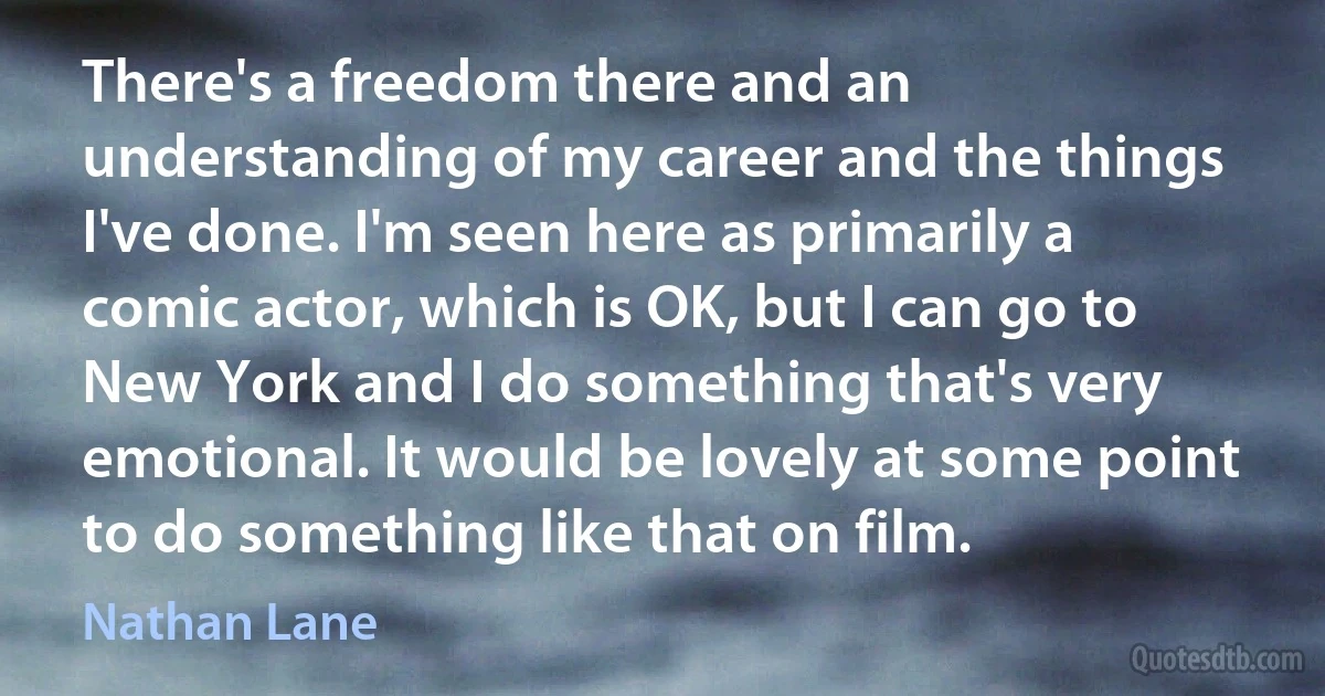 There's a freedom there and an understanding of my career and the things I've done. I'm seen here as primarily a comic actor, which is OK, but I can go to New York and I do something that's very emotional. It would be lovely at some point to do something like that on film. (Nathan Lane)