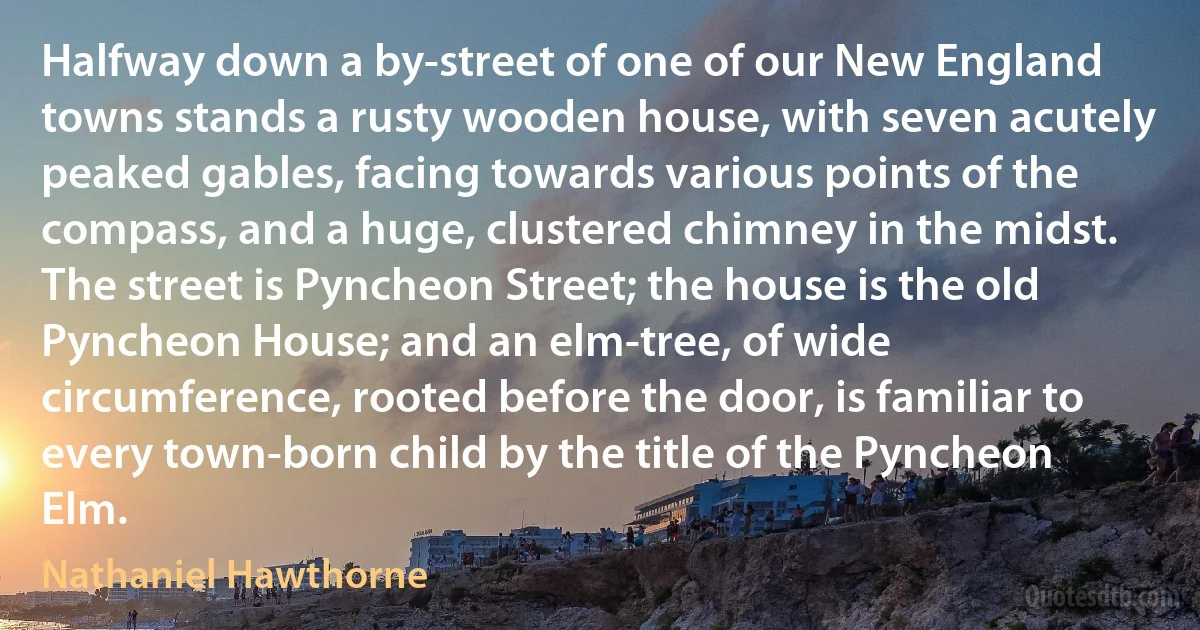 Halfway down a by-street of one of our New England towns stands a rusty wooden house, with seven acutely peaked gables, facing towards various points of the compass, and a huge, clustered chimney in the midst. The street is Pyncheon Street; the house is the old Pyncheon House; and an elm-tree, of wide circumference, rooted before the door, is familiar to every town-born child by the title of the Pyncheon Elm. (Nathaniel Hawthorne)