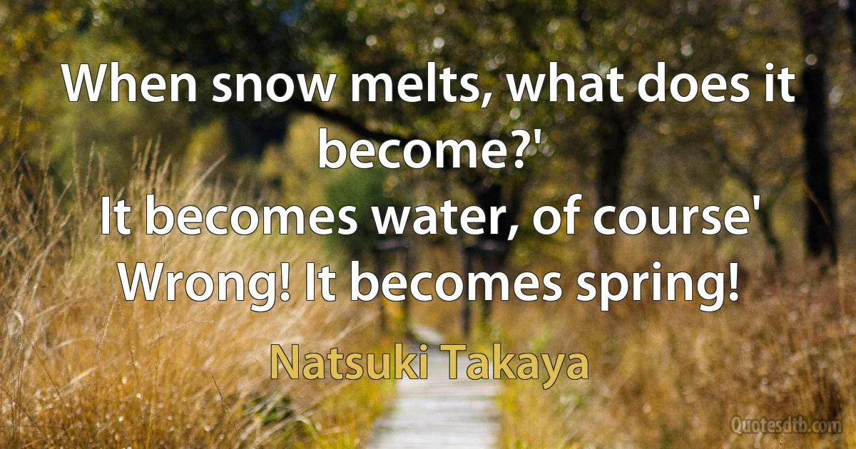 When snow melts, what does it become?'
It becomes water, of course'
Wrong! It becomes spring! (Natsuki Takaya)