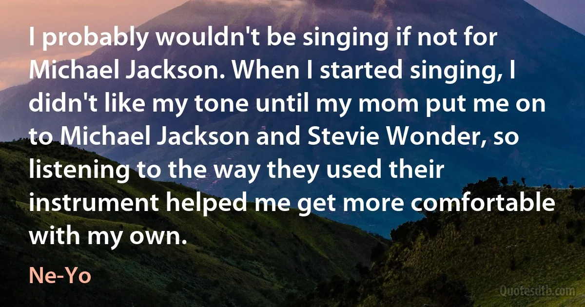 I probably wouldn't be singing if not for Michael Jackson. When I started singing, I didn't like my tone until my mom put me on to Michael Jackson and Stevie Wonder, so listening to the way they used their instrument helped me get more comfortable with my own. (Ne-Yo)