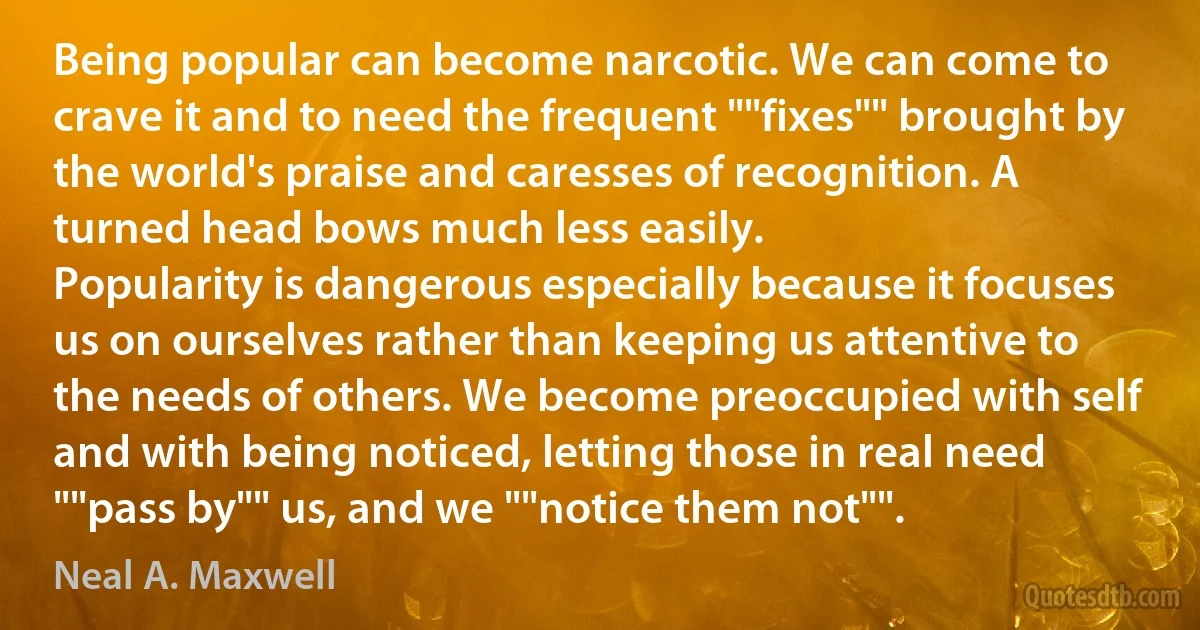 Being popular can become narcotic. We can come to crave it and to need the frequent ""fixes"" brought by the world's praise and caresses of recognition. A turned head bows much less easily.
Popularity is dangerous especially because it focuses us on ourselves rather than keeping us attentive to the needs of others. We become preoccupied with self and with being noticed, letting those in real need ""pass by"" us, and we ""notice them not"". (Neal A. Maxwell)