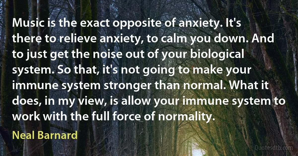 Music is the exact opposite of anxiety. It's there to relieve anxiety, to calm you down. And to just get the noise out of your biological system. So that, it's not going to make your immune system stronger than normal. What it does, in my view, is allow your immune system to work with the full force of normality. (Neal Barnard)