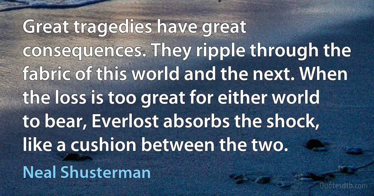 Great tragedies have great consequences. They ripple through the fabric of this world and the next. When the loss is too great for either world to bear, Everlost absorbs the shock, like a cushion between the two. (Neal Shusterman)