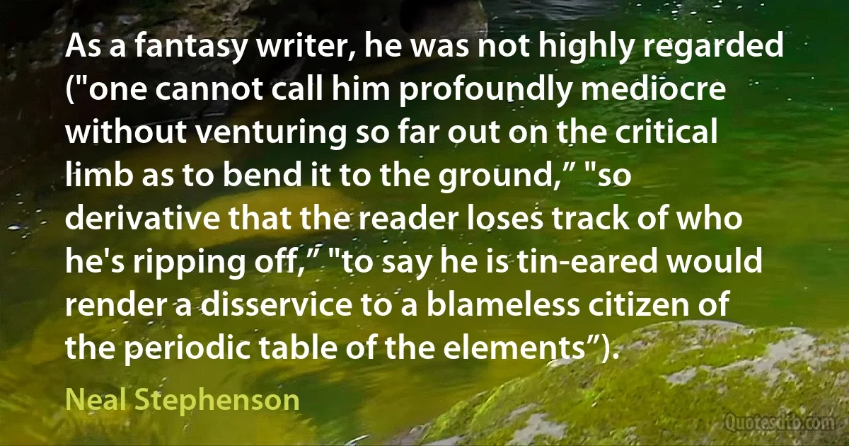 As a fantasy writer, he was not highly regarded ("one cannot call him profoundly mediocre without venturing so far out on the critical limb as to bend it to the ground,” "so derivative that the reader loses track of who he's ripping off,” "to say he is tin-eared would render a disservice to a blameless citizen of the periodic table of the elements”). (Neal Stephenson)