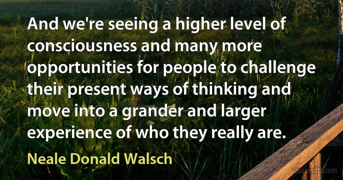 And we're seeing a higher level of consciousness and many more opportunities for people to challenge their present ways of thinking and move into a grander and larger experience of who they really are. (Neale Donald Walsch)