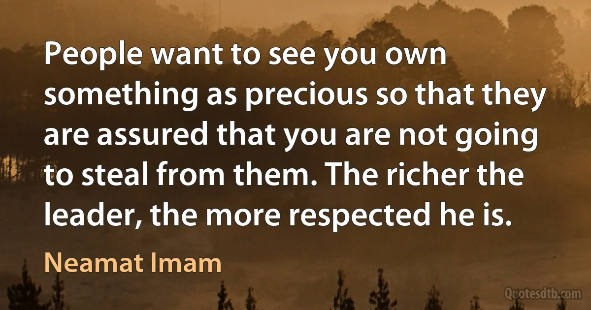 People want to see you own something as precious so that they are assured that you are not going to steal from them. The richer the leader, the more respected he is. (Neamat Imam)