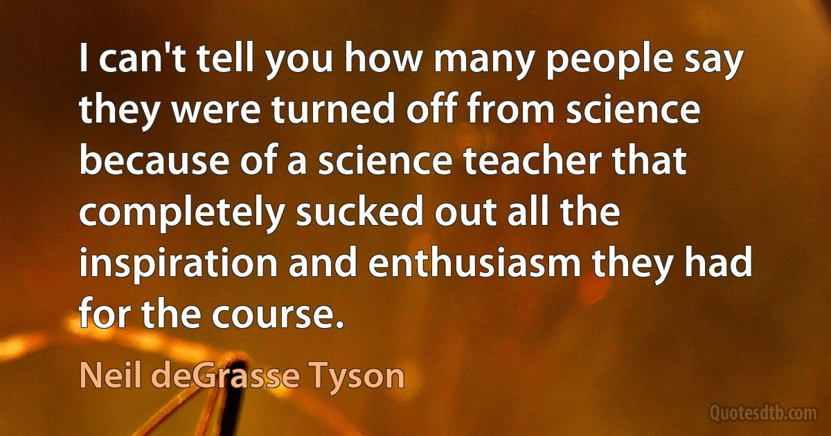 I can't tell you how many people say they were turned off from science because of a science teacher that completely sucked out all the inspiration and enthusiasm they had for the course. (Neil deGrasse Tyson)