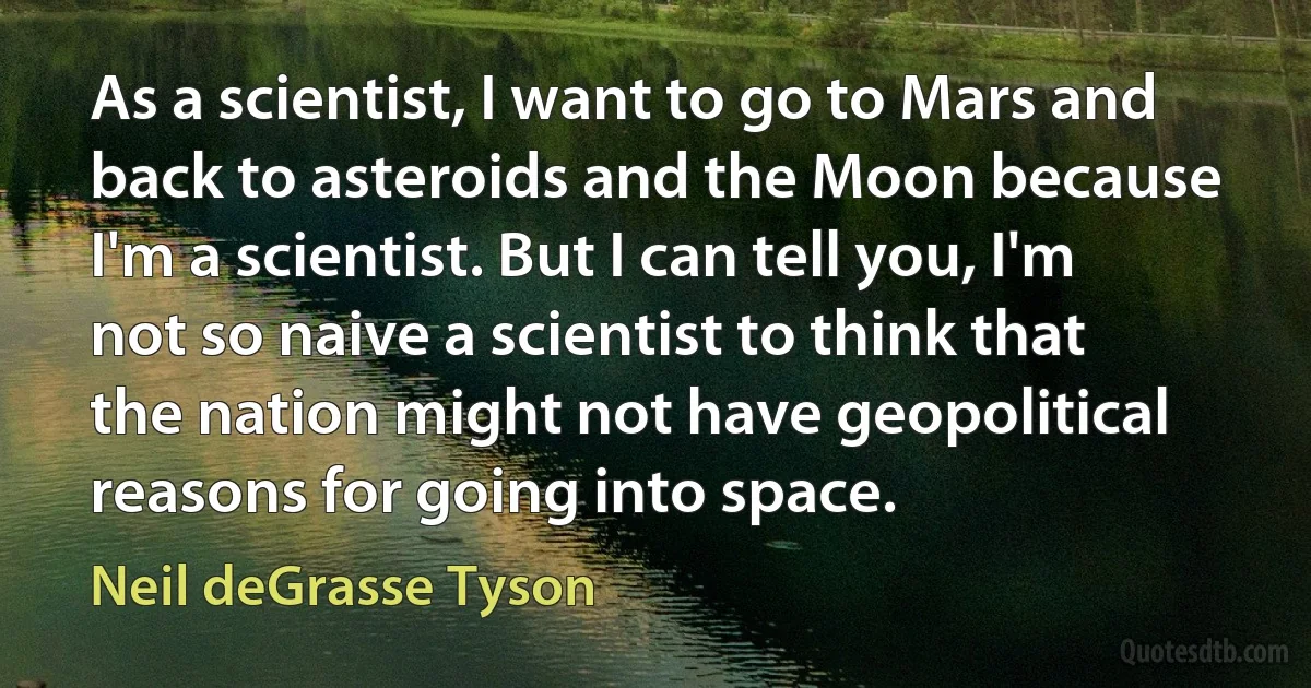 As a scientist, I want to go to Mars and back to asteroids and the Moon because I'm a scientist. But I can tell you, I'm not so naive a scientist to think that the nation might not have geopolitical reasons for going into space. (Neil deGrasse Tyson)