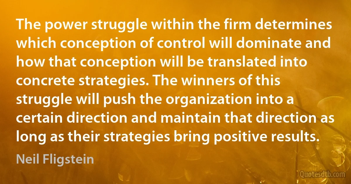 The power struggle within the firm determines which conception of control will dominate and how that conception will be translated into concrete strategies. The winners of this struggle will push the organization into a certain direction and maintain that direction as long as their strategies bring positive results. (Neil Fligstein)