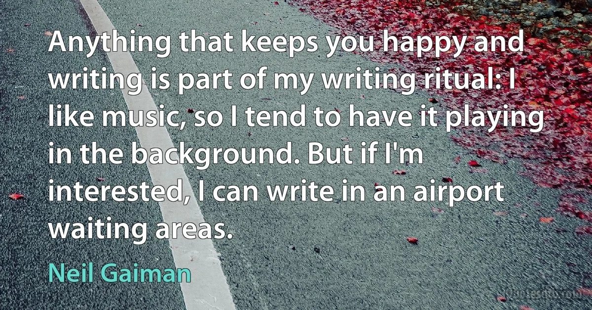 Anything that keeps you happy and writing is part of my writing ritual: I like music, so I tend to have it playing in the background. But if I'm interested, I can write in an airport waiting areas. (Neil Gaiman)