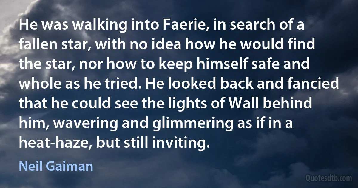 He was walking into Faerie, in search of a fallen star, with no idea how he would find the star, nor how to keep himself safe and whole as he tried. He looked back and fancied that he could see the lights of Wall behind him, wavering and glimmering as if in a heat-haze, but still inviting. (Neil Gaiman)