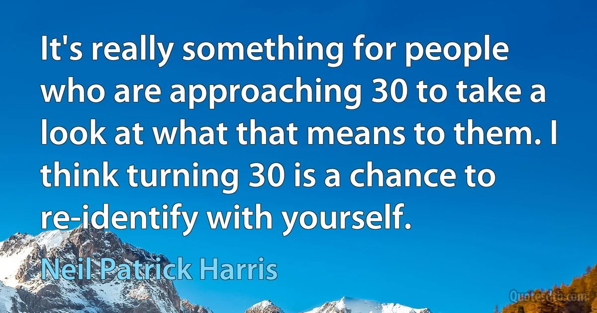 It's really something for people who are approaching 30 to take a look at what that means to them. I think turning 30 is a chance to re-identify with yourself. (Neil Patrick Harris)