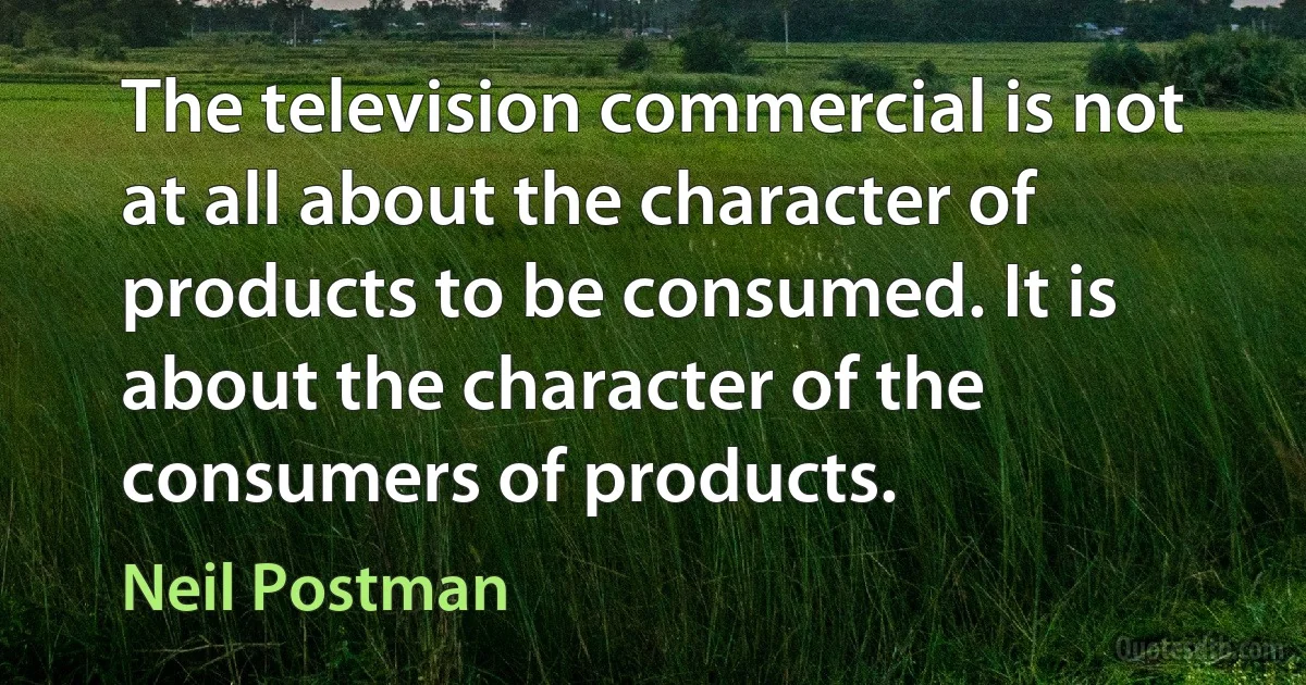 The television commercial is not at all about the character of products to be consumed. It is about the character of the consumers of products. (Neil Postman)