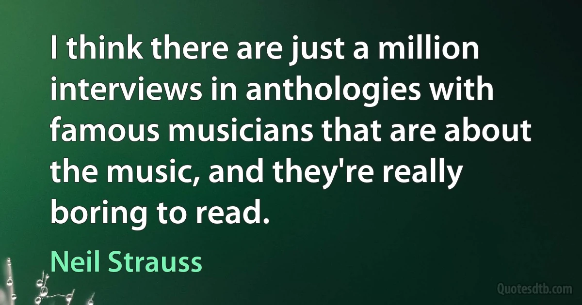 I think there are just a million interviews in anthologies with famous musicians that are about the music, and they're really boring to read. (Neil Strauss)