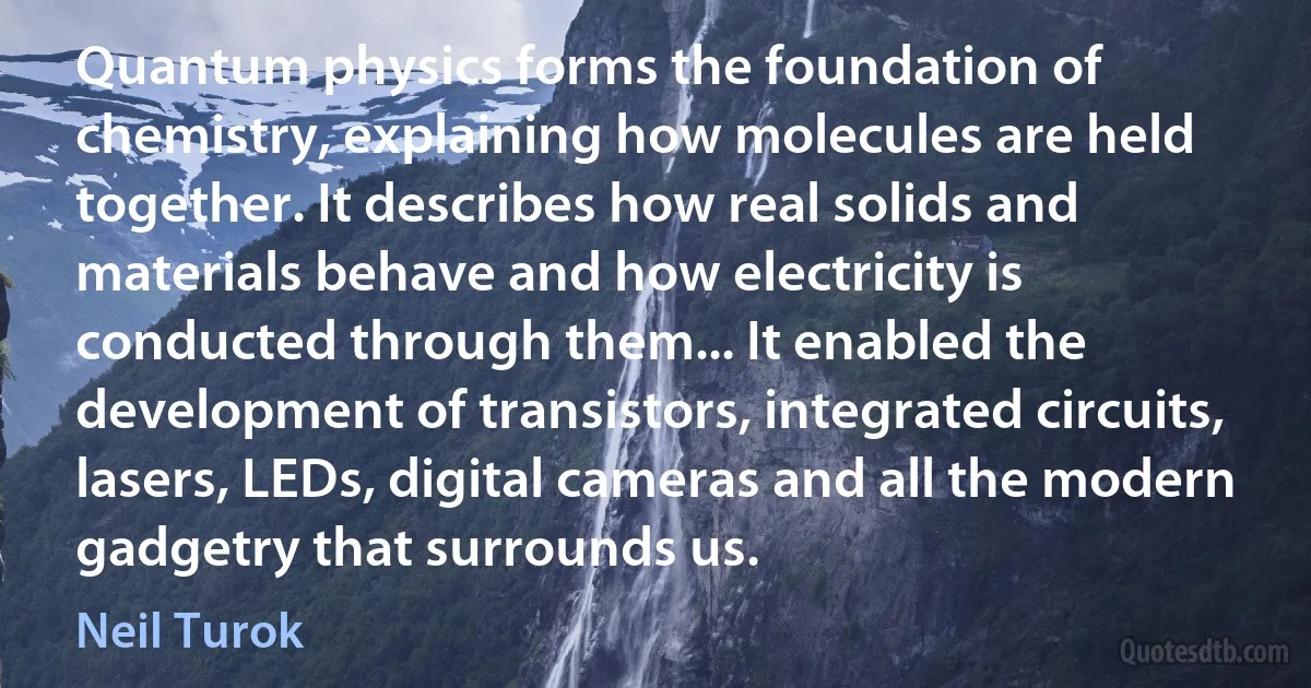 Quantum physics forms the foundation of chemistry, explaining how molecules are held together. It describes how real solids and materials behave and how electricity is conducted through them... It enabled the development of transistors, integrated circuits, lasers, LEDs, digital cameras and all the modern gadgetry that surrounds us. (Neil Turok)