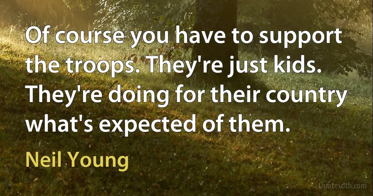 Of course you have to support the troops. They're just kids. They're doing for their country what's expected of them. (Neil Young)