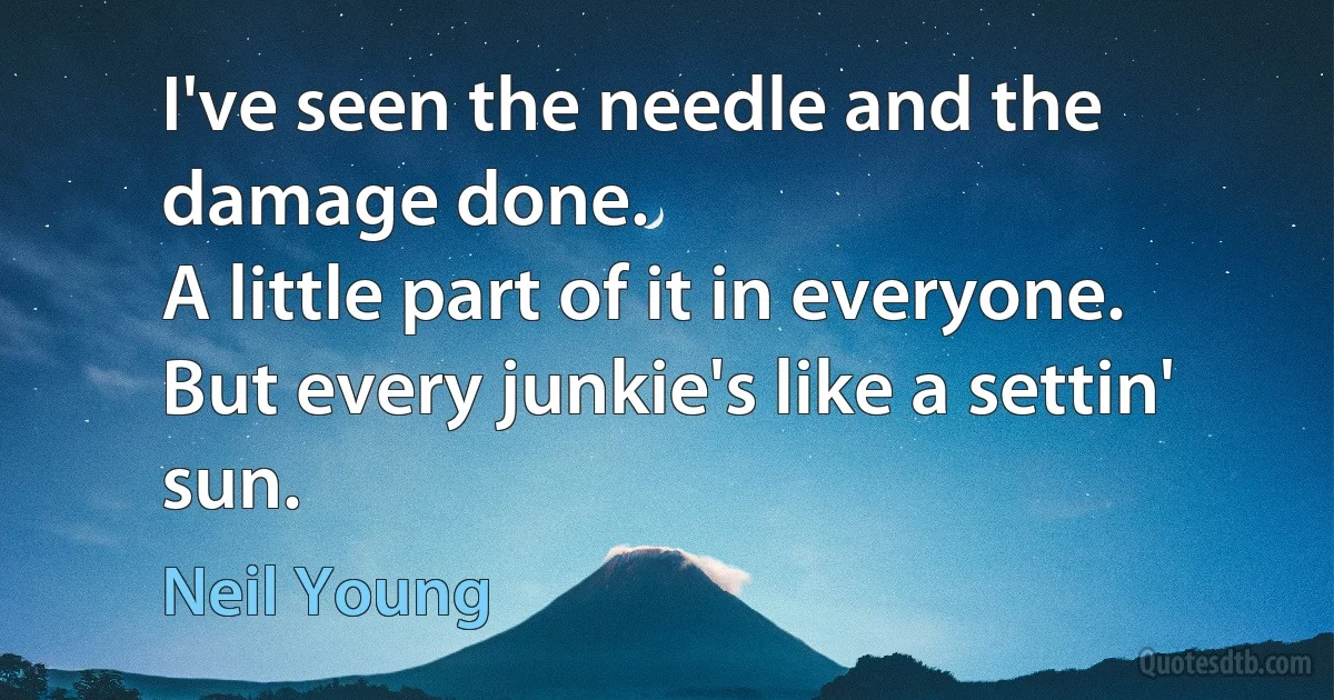 I've seen the needle and the damage done.
A little part of it in everyone.
But every junkie's like a settin' sun. (Neil Young)