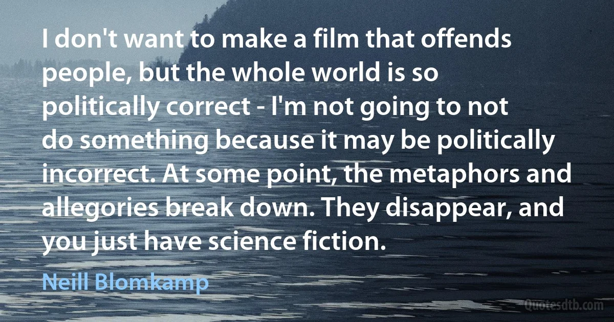 I don't want to make a film that offends people, but the whole world is so politically correct - I'm not going to not do something because it may be politically incorrect. At some point, the metaphors and allegories break down. They disappear, and you just have science fiction. (Neill Blomkamp)