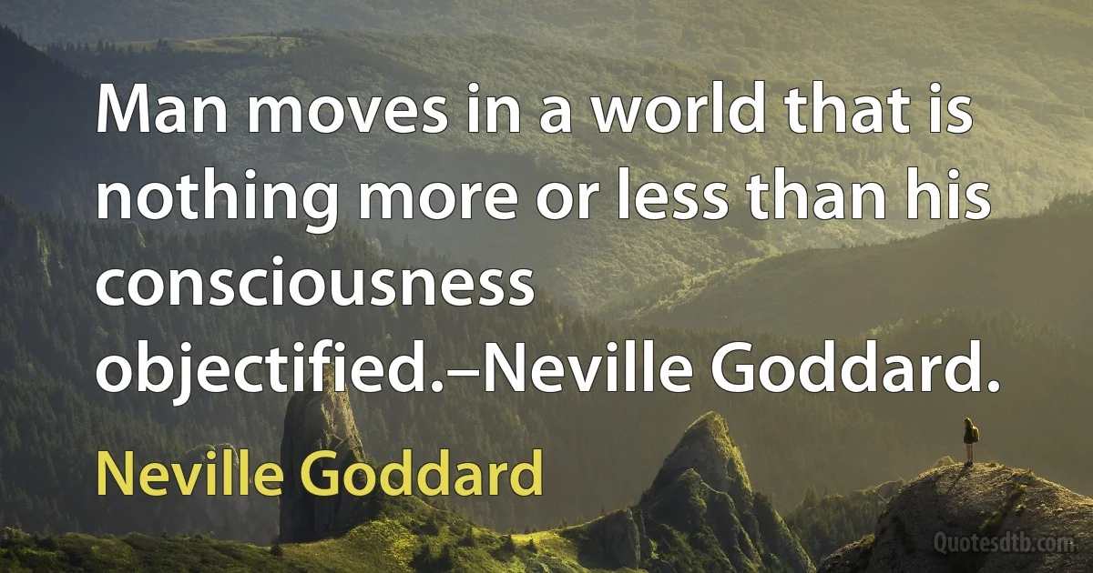 Man moves in a world that is nothing more or less than his consciousness objectified.–Neville Goddard. (Neville Goddard)