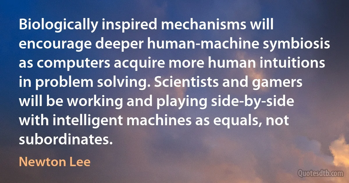 Biologically inspired mechanisms will encourage deeper human-machine symbiosis as computers acquire more human intuitions in problem solving. Scientists and gamers will be working and playing side-by-side with intelligent machines as equals, not subordinates. (Newton Lee)