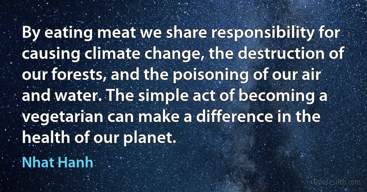 By eating meat we share responsibility for causing climate change, the destruction of our forests, and the poisoning of our air and water. The simple act of becoming a vegetarian can make a difference in the health of our planet. (Nhat Hanh)