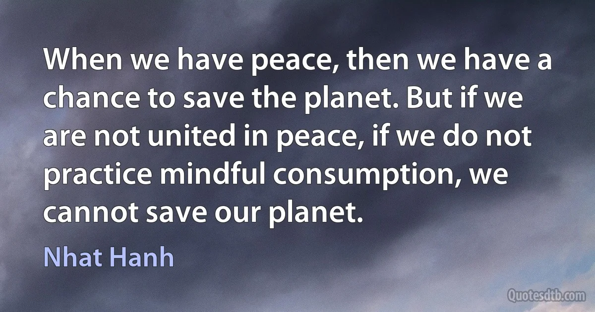 When we have peace, then we have a chance to save the planet. But if we are not united in peace, if we do not practice mindful consumption, we cannot save our planet. (Nhat Hanh)