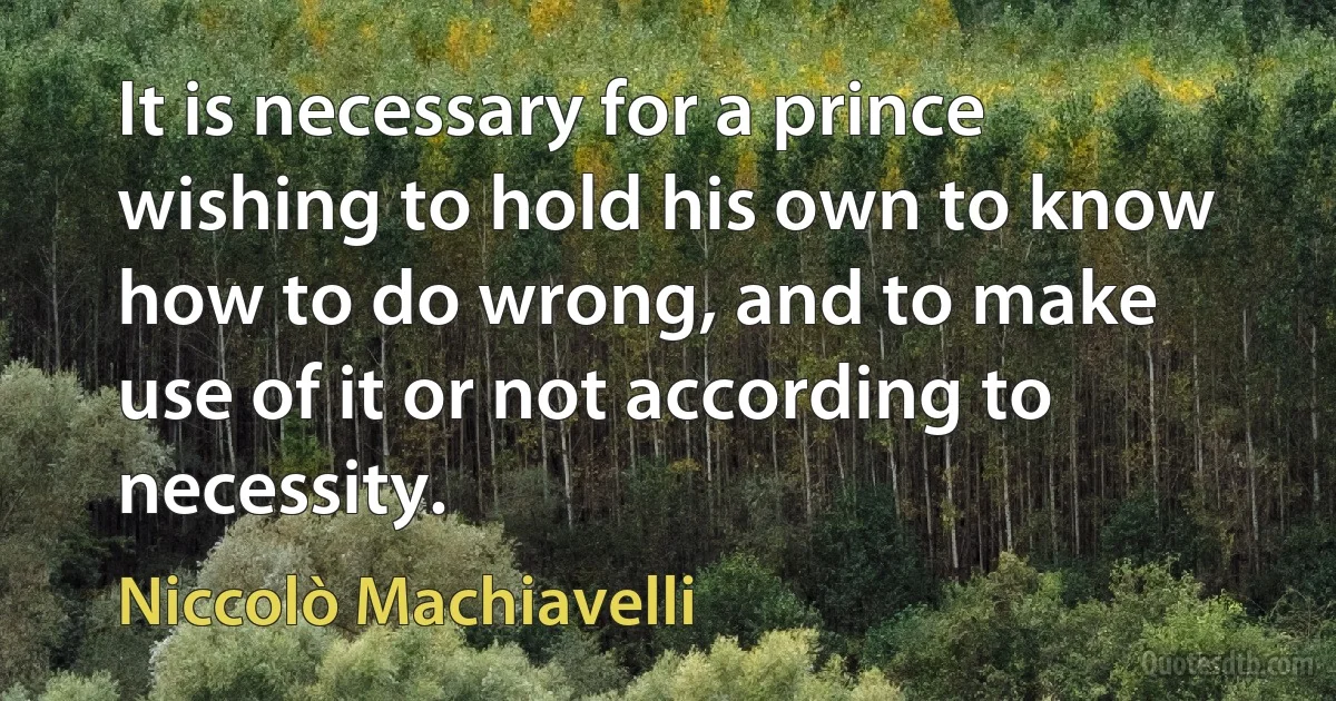 It is necessary for a prince wishing to hold his own to know how to do wrong, and to make use of it or not according to necessity. (Niccolò Machiavelli)